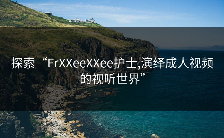 探索“FrXXeeXXee护士,演绎成人视频的视听世界”
