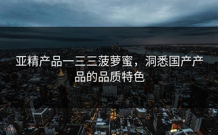 亚精产品一三三菠萝蜜，洞悉国产产品的品质特色