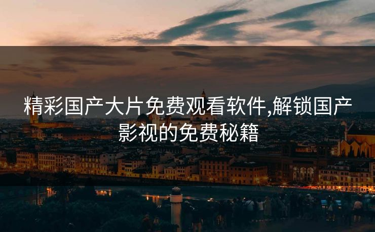 精彩国产大片免费观看软件,解锁国产影视的免费秘籍