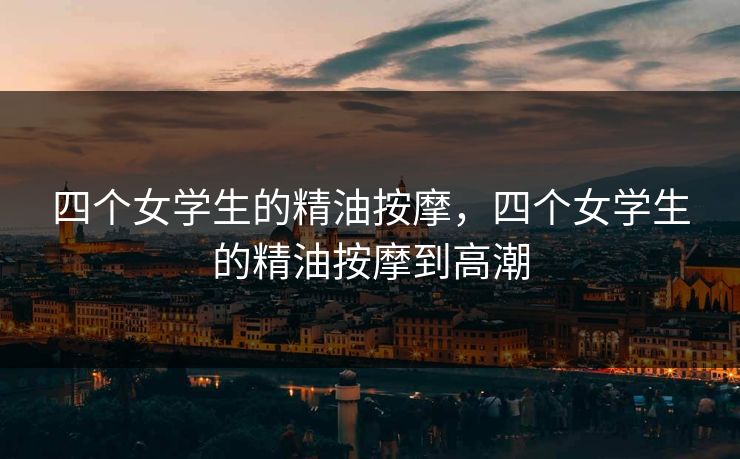 四个女学生的精油按摩，四个女学生的精油按摩到高潮