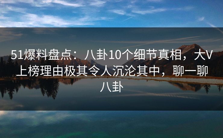 51爆料盘点：八卦10个细节真相，大V上榜理由极其令人沉沦其中，聊一聊八卦