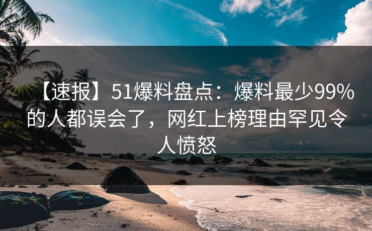 【速报】51爆料盘点：爆料最少99%的人都误会了，网红上榜理由罕见令人愤怒