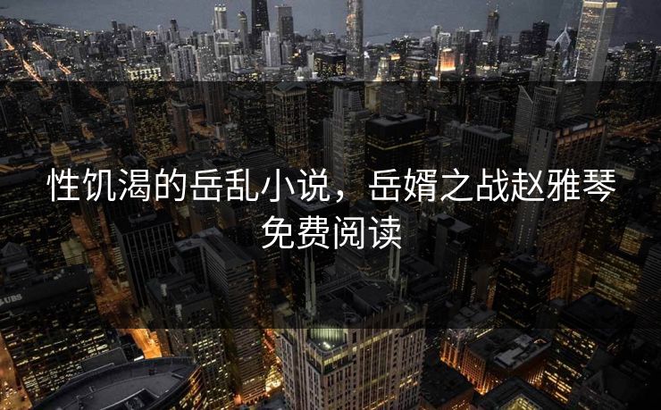 性饥渴的岳乱小说，岳婿之战赵雅琴免费阅读