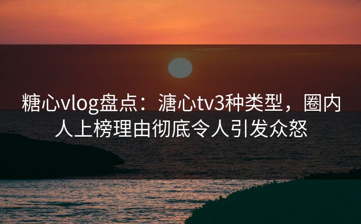 糖心vlog盘点：溏心tv3种类型，圈内人上榜理由彻底令人引发众怒