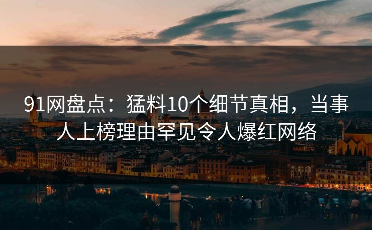 91网盘点：猛料10个细节真相，当事人上榜理由罕见令人爆红网络