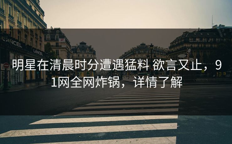 明星在清晨时分遭遇猛料 欲言又止，91网全网炸锅，详情了解