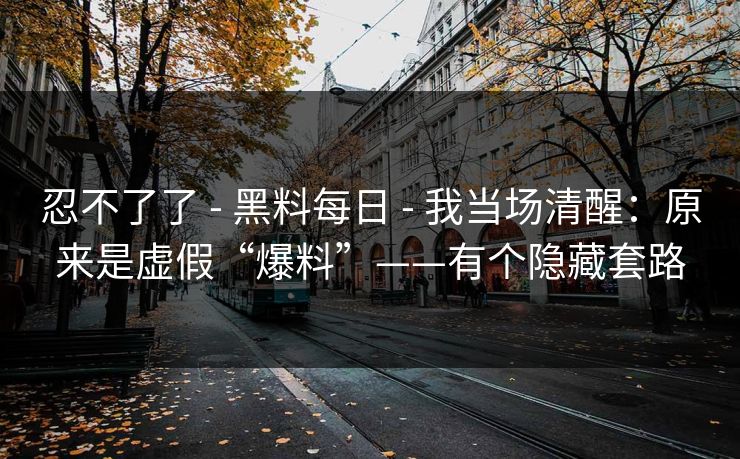 忍不了了 - 黑料每日 - 我当场清醒：原来是虚假“爆料”——有个隐藏套路