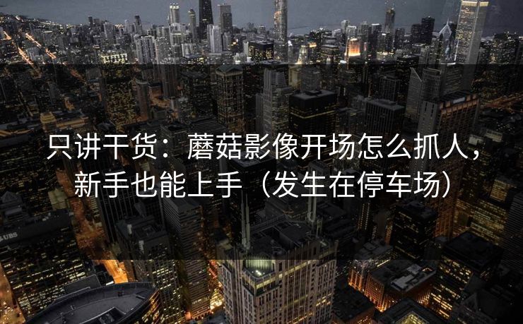 只讲干货：蘑菇影像开场怎么抓人，新手也能上手（发生在停车场）
