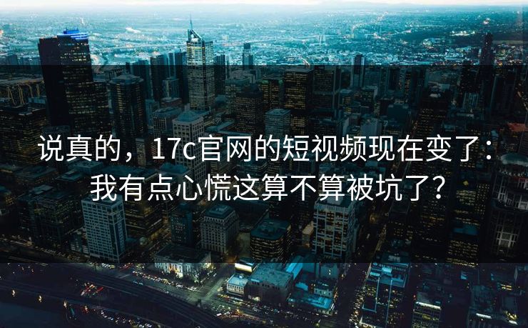 说真的,17c官网的短视频现在变了: 我有点心慌这算不算被坑了? 说真的,17c官网的短视频现在变了: 我有点心慌这算不算被坑了?