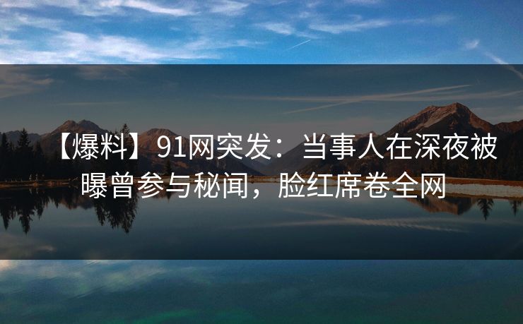 【爆料】91网突发:当事人在深夜被曝曾参与秘闻,脸红席卷全网 【爆料】91网突发:当事人在深夜被曝曾参与秘闻,脸红席卷全网