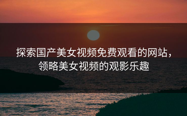探索国产美女视频免费观看的网站，领略美女视频的观影乐趣