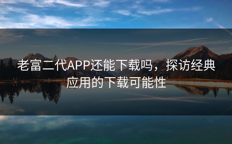 老富二代APP还能下载吗，探访经典应用的下载可能性
