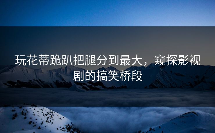 玩花蒂跪趴把腿分到最大，窥探影视剧的搞笑桥段