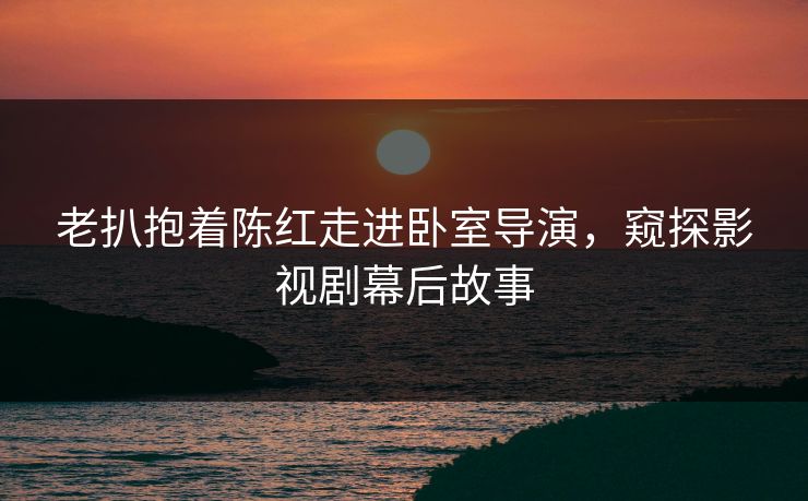 老扒抱着陈红走进卧室导演,窥探影视剧幕后故事 老扒抱着陈红走进卧室导演,窥探影视剧幕后故事