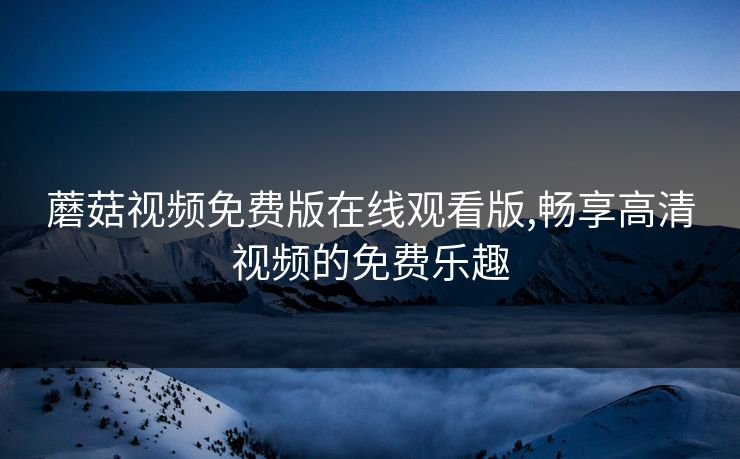 蘑菇视频免费版在线观看版,畅享高清视频的免费乐趣 蘑菇视频免费版在线观看版,畅享高清视频的免费乐趣