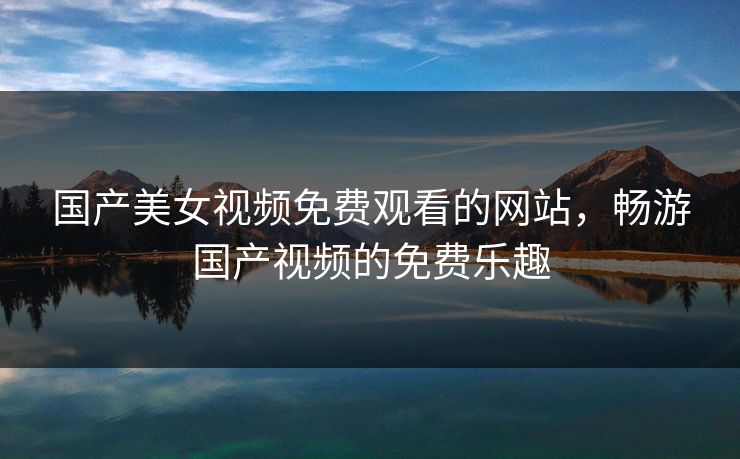 国产美女视频免费观看的网站，畅游国产视频的免费乐趣