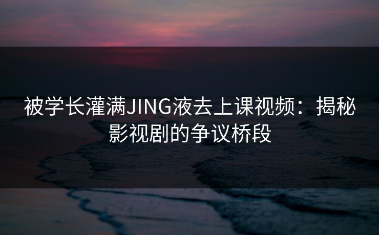 被学长灌满JING液去上课视频：揭秘影视剧的争议桥段