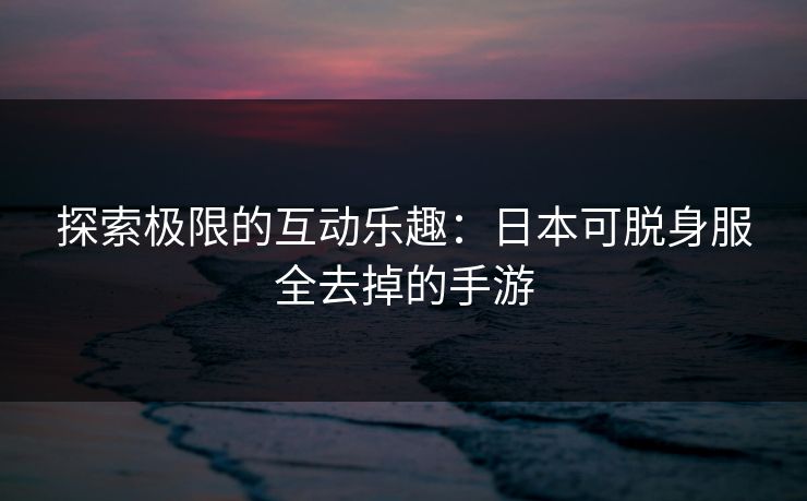 探索极限的互动乐趣：日本可脱身服全去掉的手游