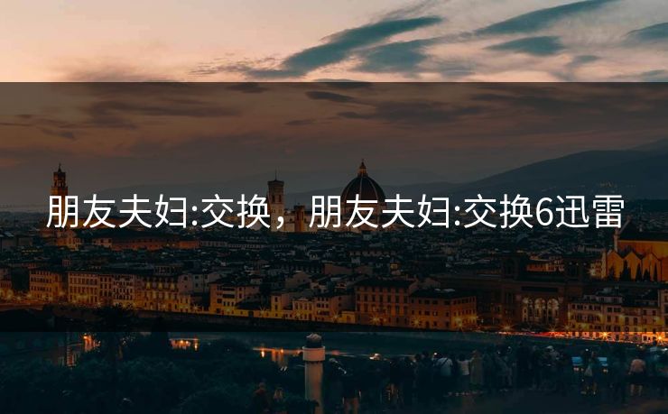 朋友夫妇:交换,朋友夫妇:交换6迅雷 朋友夫妇:交换,朋友夫妇:交换6迅雷