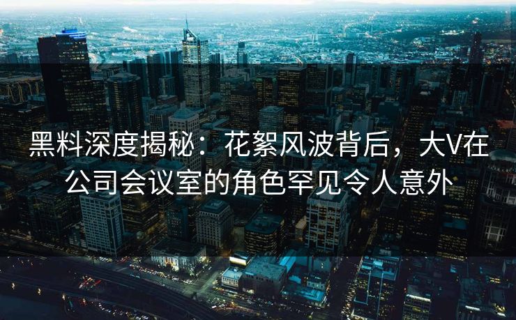 黑料深度揭秘：花絮风波背后，大V在公司会议室的角色罕见令人意外