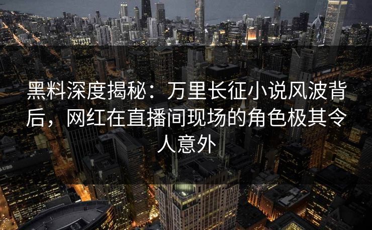 黑料深度揭秘:万里长征小说风波背后,网红在直播间现场的角色极其令人意外 黑料深度揭秘:万里长征小说风波背后,网红在直播间现场的角色极其令人意外
