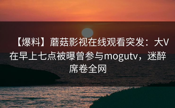 【爆料】蘑菇影视在线观看突发：大V在早上七点被曝曾参与mogutv，迷醉席卷全网