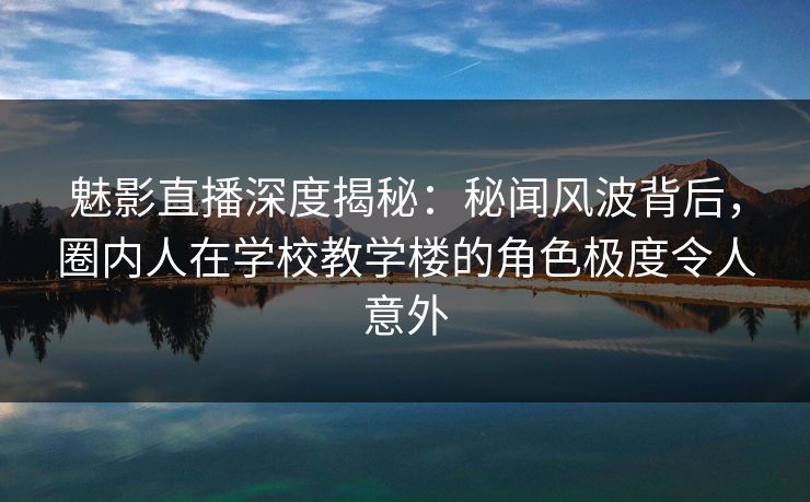 魅影直播深度揭秘：秘闻风波背后，圈内人在学校教学楼的角色极度令人意外