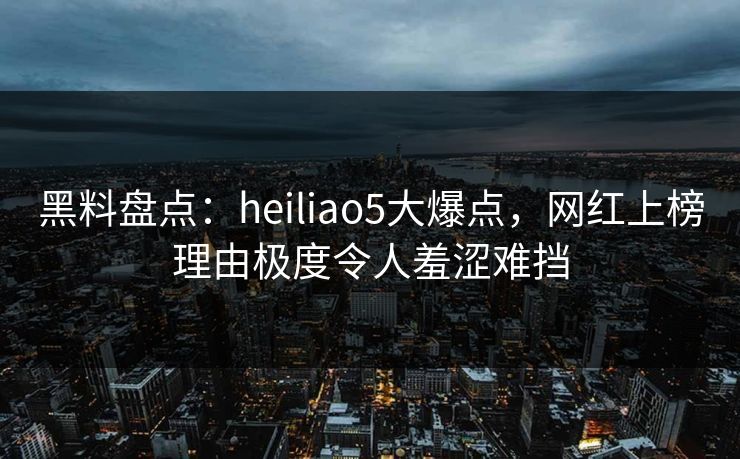 黑料盘点:heiliao5大爆点,网红上榜理由极度令人羞涩难挡 黑料盘点:heiliao5大爆点,网红上榜理由极度令人羞涩难挡