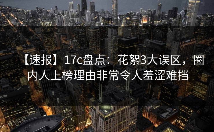【速报】17c盘点：花絮3大误区，圈内人上榜理由非常令人羞涩难挡