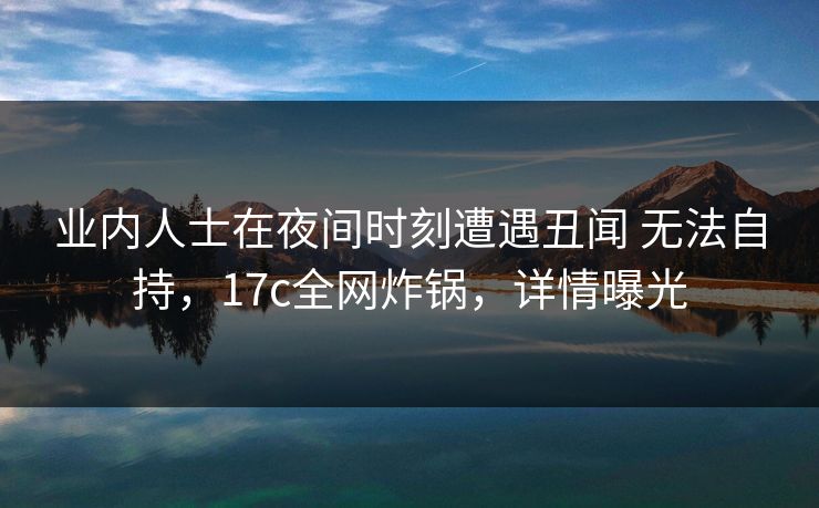 业内人士在夜间时刻遭遇丑闻 无法自持，17c全网炸锅，详情曝光