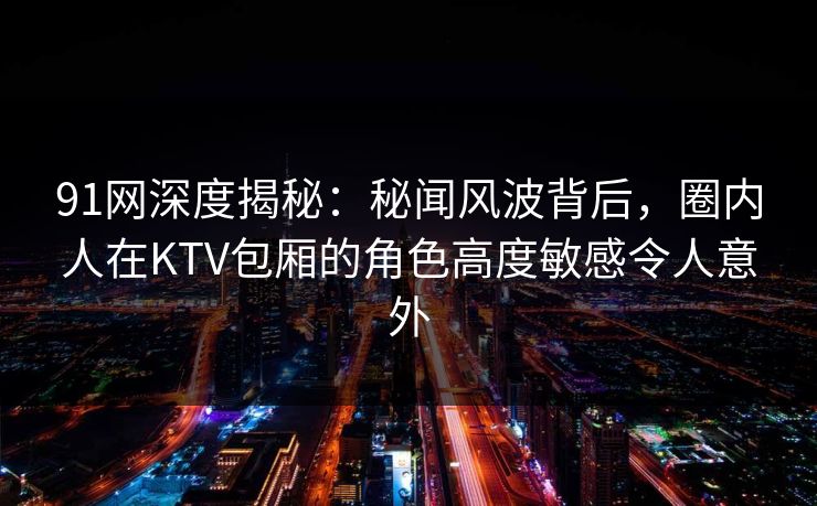 91网深度揭秘：秘闻风波背后，圈内人在KTV包厢的角色高度敏感令人意外