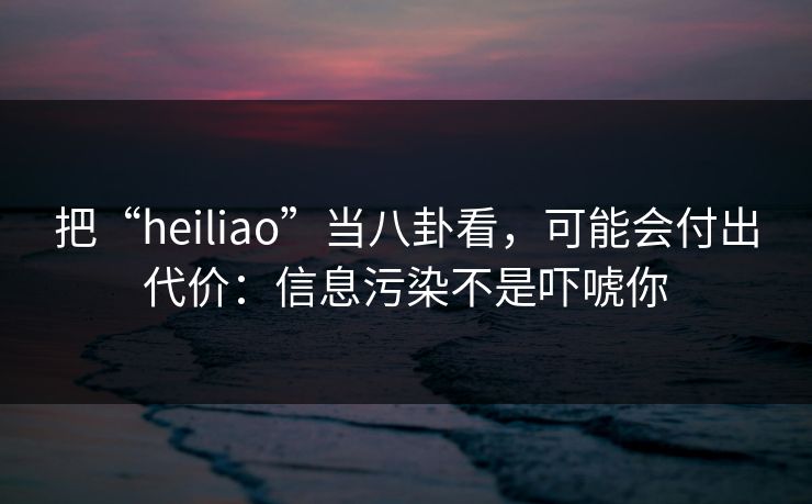 把“heiliao”当八卦看，可能会付出代价：信息污染不是吓唬你