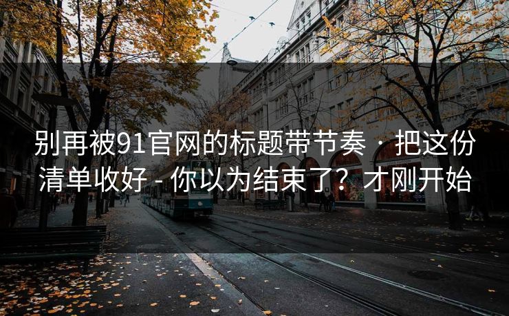 别再被91官网的标题带节奏 · 把这份清单收好 - 你以为结束了？才刚开始