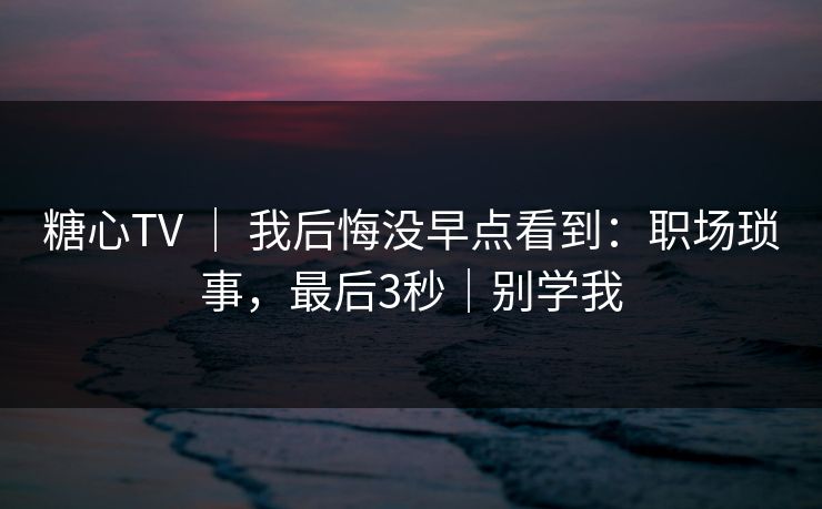 糖心TV ｜ 我后悔没早点看到：职场琐事，最后3秒｜别学我
